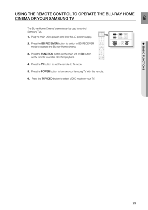 Page 30
29
 GB
●  BASIC FUNCTIONS
USING THE REMOTE CONTROL TO OPERATE THE BLU-RAY HOME 
CINEMA OR YOUR SAMSUNG TV
The Blu-ray Home Cinemas remote can be used to control 
Samsung TVs.
Plug the main units power cord into the AC power supply.
Press the  BD RECEIVER  button to switch to BD RECEIVER 
mode to operate the Blu-ray Home cinema.
 
Press the  FUNCTION  button on the main unit or  BD button 
on the remote to enable BD/DVD playback.
Press the  TV button to set the remote to TV mode.
Press the  POWER button...