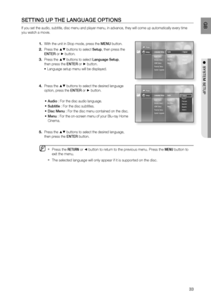 Page 34
33
 GB
●  SYSTEM SETUP
SETTING UP THE LANGUAGE OPTIONS
If you set the audio, subtitle, disc menu and player menu, in advance, t\
hey will come up automatically every time 
you watch a movie.
With the unit in Stop mode, press the  MENU button.
Press the 
▲▼ buttons to select  Setup, then press the 
ENTER  or
 ► button.
Press the 
▲▼ buttons to select  Language Setup, 
then press the  ENTER or
 ► button. 
Language setup menu will be displayed.
Press the 
▲▼ buttons to select the desired language 
option,...