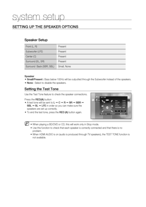 Page 37
36
system setup
SETTING UP THE SPEAKER OPTIONS
Speaker Setup 
Front (L, R) Present
Subwoofer (LFE) Present
Center (C) Present 
Surround (SL, SR) Present 
Surround  Back (SBR, SBL) Small, None
Speaker
Small/Present : Bass below 100Hz will be outputted through the Subwoofer instead of the \
speakers.
None  : Select to disable the speakers.•
•
Setting the Test Tone
Use the Test Tone feature to check the speaker connections.
Press the  RED(A) button
A test tone will be sent to  L 	 C 	 R 	 SR 	 SBR 	 
SBL...