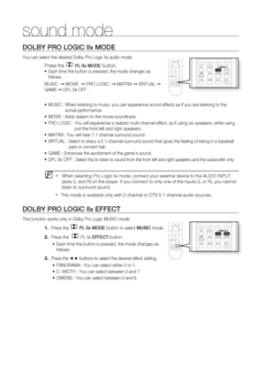 Page 63
sound mode
DOLBY PRO LOGIC IIx MODE
You can select the desired Dolby Pro Logic IIx audio mode. 
Press the  PL IIx MODE button.
Each time the button is pressed, the mode changes as 
follows.
MUSIC   ➞ MOVIE   ➞ PRO LOGIC   ➞ MATRIX  ➞ VIRTUAL  ➞ 
GAME  ➞ DPL
 IIx OFF .
MUSIC :   When listening to music, you can experience sound effects as if you are \
listening to the 
actual performance.
MOVIE : Adds realism to the movie soundtrack.
PRO LOGIC :   You will experience a realistic multi-channel effect, as...