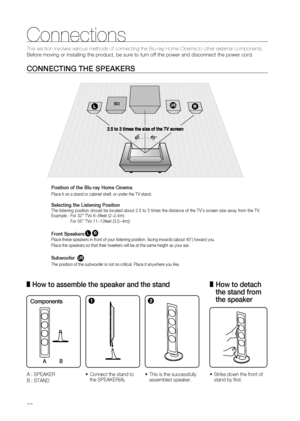 Page 20
0

Connections

This section involves various methods of connecting the Blu-ray Home Cin\
ema to other external components. 
Before moving or installing the product, be sure to turn off the power a\
nd disconnect the power cord.
CONNECTING THE SPEAKERS
Position of the Blu-ray Home Cinema
Place it on a stand or cabinet shelf, or under the TV stand.
Selecting the Listening PositionThe listening position should be located about 2.5 to 3 times the distance of the TV's screen size away from the TV....