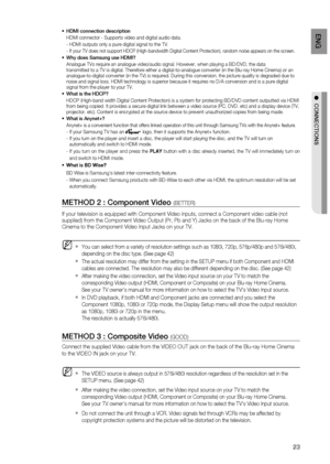 Page 23
3
ENG

●  CONNECTIONS

HDMI connection description
HDMI connector - Supports video and digital audio data.
- HDMI outputs only a pure digital signal to the TV.
-  
If your TV does not support HDCP (High-bandwidth Digital Content Protection), random noise appears on the screen.
Why does Samsung use HDMI?
Analogue TVs require an analogue video/audio signal. However, when playing a BD/DVD, the data  transmitted to a TV is digital. Therefore either a digital-to-analogue converter (in the Blu-ray Home...