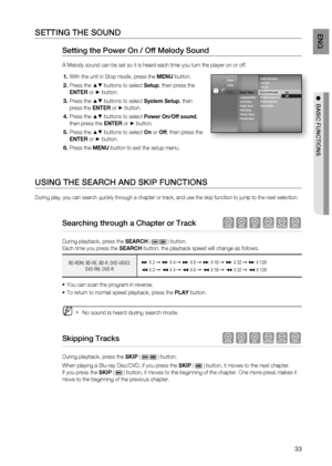 Page 33
33
ENG

●  BASIC FUNCTIONS

sETTing THE sOUnD
setting the Power On / Off Melody sound 
A Melody sound can be set so it is heard each time you turn the player on or off.
With the unit in Stop mode, press the MENU button.
Press the $% buttons to select Setup, then press the 
ENTER or + button.
Press the $% buttons to select System Setup, then 
press the ENTER or + button.
Press the $% buttons to select Power On/Off sound, 
then press the ENTER or + button.
Press the $% buttons to select On or Off, then...