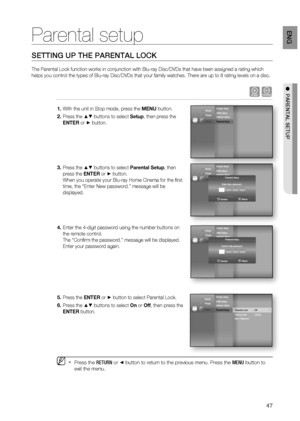 Page 47
47
eng

  paRental Setup
Parental setup
SETTING UP THE PARENTAL LOCK
The Parental Lock function works in conjunction with Blu-ray Disc/DVDs that have been assigned a rating which 
helps you control the types of Blu-ray Disc/DVDs that your family watches. There are up to 8 rating levels on a disc.
hZ
With the unit in Stop mode, press the MENU button.
Press the  buttons to select Setup, then press the 
ENTER or  button.
Press the  buttons to select Parental Setup, then 
press the ENTER or  button.
When...