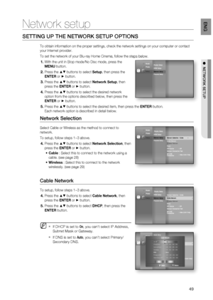 Page 49
49
eng

  netWoRK Setup
Network setup
SETTING UP THE NETWORK SETUP OPTIONS
To obtain information on the proper settings, check the network settings on your computer or contact 
your Internet provider.
To set the network of your Blu-ray Home Cinema, follow the steps below.
With the unit in Stop mode/No Disc mode, press the 
MENU button.
Press the  buttons to select Setup, then press the 
ENTER or  button.
Press the  buttons to select Network Setup, then 
press the ENTER or  button.
Press the  buttons to...