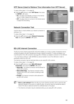 Page 53
53
eng

  netWoRK Setup

NTP Server (Used to Retrieve Time Information from NTP Server)
To setup, follow steps 1~3 on page 49.
Press the  buttons to select NTP Server, then press 
the ENTER or  button.
On : the player automatically connects to the Internet 
server in order to adjust the time setting.
Off : the player does not connect to the Internet server 
to adjust the time setting.
Network Connection Test
Use this menu to check whether your network connection is 
working or not.
To setup, follow...