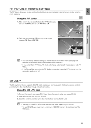 Page 63
63
EnG

●  watchinG a moviE

PiP (PictuRE in PictuRE) SEttinGS
The PIP feature allows you to view additional content (such as commentaries) in a small screen window while the 
movie is playing.
using the PiP button h
If the current Blu-ray Disc features the PIP function, you 
can use the PiP button to turn PiP on or off.
Each time you press the PiP button, you can toggle 
between PiP on and PiP off.
You can change detailed settings of the PIP feature in the INFO menu (see page 58: 
selection of...