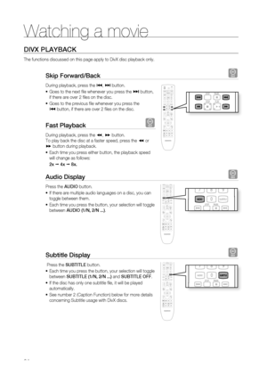 Page 64
Watching a movie
64

DivX PlayBack
The functions discussed on this page apply to DivX disc playback only.
Skip Forward/Back D
During playback, press the [, ] button.
Goes to the next fi le whenever you press the ] button, 
if there are over 2 fi les on the disc. 
Goes to the previous fi le whenever you press the 
[ button, if there are over 2 fi les on the disc.
Fast Playback D
During playback, press the (, ) button.
To play back the disc at a faster speed, press the ( or 
) button during playback.
Each...