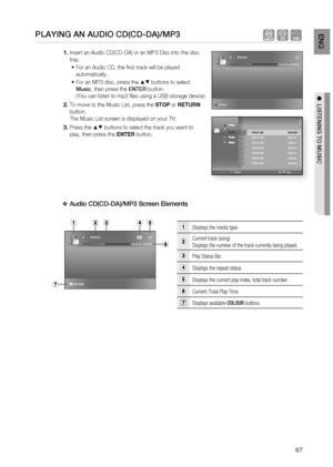 Page 67
67
EnG

●  liStEninG to muSic

PlayinG an auDio cD(cD-Da)/mP3   AF
Insert an Audio CD(CD-DA) or an MP3 Disc into the disc 
tray.
For an Audio CD, the fi rst track will be played 
automatically.
For an MP3 disc, press the ▲▼ buttons to select 
music, then press the EntER button.
(You can listen to mp3 fi les using a USB storage device)
To move to the Music List, press the STOP or RETURN 
button.
The Music List screen is displayed on your TV.
Press the ▲▼ buttons to select the track you want to 
play,...