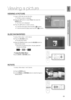 Page 69
69
EnG

●  viEwinG a PictuRE
Viewing a picture
viEwinG a PictuRE
Insert a JPEG disc into the Disc Slot . 
The Menu screen is displayed.
Press the ▲▼ buttons to select Photo, then press the 
EntER button.
The Photo List is displayed.
Press the ▲▼ buttons to select a picture.
To see the next page, press the SKIP (  ) button.
To see the previous page, press the SKIP (  ) button.
SliDE Show/SPEED
To setup, follow steps 1 and 2 above.
Press the BluE(D) button.
The slide show starts.
When the SlideShow...