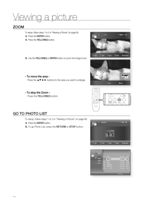 Page 70
Viewing a picture
70
Zoom
To setup, follow steps 1 to 3 in "Viewing a Picture" on page 69.
Press the EntER button.
Press the yEllow(c) button.   
Use the yEllow(c) or EntER button to zoom the image in/out.
- to move the area -
Press the ▲▼_ + buttons to the area you want to enlarge.
- to stop the Zoom -
Press the yEllow(c) button.
Go to Photo liSt
To setup, follow steps 1 to 3 in "Viewing a Picture" on page 69.
Press the EntER button.
To go Photo List, press the REtuRn or StoP button....