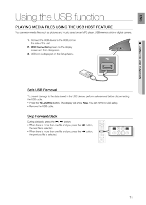 Page 71
71
EnG

●  uSinG thE uSB Function
PlayinG mEDia FilES uSinG thE uSB hoSt FEatuRE
You can enjoy media fi les such as pictures and music saved on an MP3 player, USB memory stick or digital camera.
Connect the USB device to the USB port on 
the side of the unit.
uSB connected appears on the display 
screen and then disappears.
USB icon is displayed on the Setup Menu.
Safe uSB Removal
To prevent damage to the data stored in the USB device, perform safe removal before disconnecting 
the USB cable.
Press the...