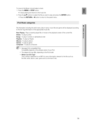 Page 79
79
EnG

●  uSinG an 
iPod

To move to the Music List and select a track:
Press the MENU or STOP button.
It stops playing and returns to the music list.
Press the , buttons to select the file you want to play and press the ENTER button.
Press the RETURN or  button to return to the parent menu.
iPod  music categories
File information including the artist name, album name, music title and genre will be displayed according 
to the ID3 Tag information on the appropriate music file.
now Playing
 : Plays a...