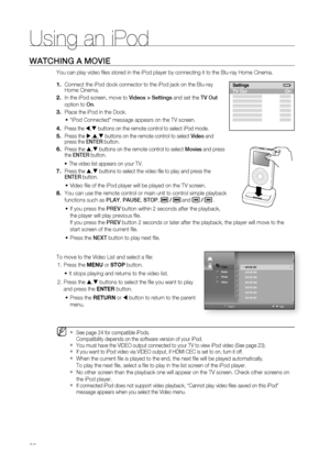 Page 80
Using an iPod
80
watchinG a moviE
You can play video fi les stored in the iPod player by connecting it to the Blu-ray Home Cinema. 
Connect the iPod dock connector to the iPod jack on the Blu-ray Home Cinema.
In the iPod screen, move to videos > Settings and set the tv out 
option to on.
Place the iPod in the Dock. 
“iPod Connected” message appears on the TV screen.
Press the , buttons on the remote control to select iPod mode.
Press the ,, buttons on the remote control to select video and press...