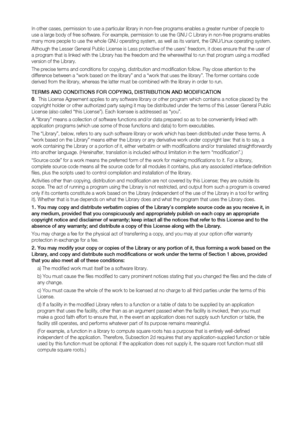 Page 93
In other cases, permission to use a particular library in non-free programs enables a greater number of people to 
use a large body of free software. For example, permission to use the GNU C Library in non-free programs enables 
many more people to use the whole GNU operating system, as well as its variant, the GNU/Linux operating system.
Although the Lesser General Public License is Less protective of the users’ freedom, it does ensure that the user of 
a program that is linked with the Library has the...