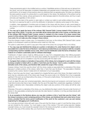 Page 94
These requirements apply to the modified work as a whole. If identifiable sections of that work are not derived from 
the Library, and can be reasonably considered independent and separate works in themselves, then this License, 
and its terms, do not apply to those sections when you distribute them as separate works. But when you distribute 
the same sections as part of a whole which is a work based on the Library, the distribution of the whole must be 
on the terms of this License, whose permissions...