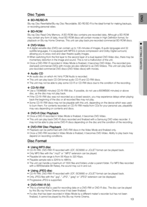 Page 13
13
ENG
●  GETTING STARTED
Disc Types
BD-RE/BD-R
Blu-ray Disc Rewritable/Blu-ray Disc Recordable. BD-RE/BD-R is the ideal\
 format for making backups, 
or recording personal video.
BD-ROM
Blu-ray Disc Read Only Memory. A BD-ROM disc contains pre-recorded data.\
 Although a BD-ROM 
may contain any form of data, most BD-ROM discs will contain movies in H\
igh Deﬁ nition format, for 
playback on Blu-ray Home Cinemas. This unit can play back pre-recorded c\
ommercial BD-ROM discs.
DVD-VideoA digital...