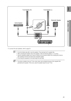 Page 21
21
ENG
●  CONNECTIONS
  If you place a speaker near your TV set, screen colour may be distorted \
because of the magnetic ﬁ eld 
generated by the speaker. If this occurs, place the speaker away from yo\
ur TV set.M
Do not let children play with or near the speakers. They could get hurt \
if a speaker falls.
When connecting the speaker wires to the speakers, make sure that the po\
larity (+/ –) is correct.
  Keep the subwoofer speaker out of reach of children so as to prevent chi\
ldren from inserting...