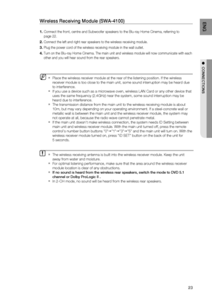 Page 23
23
ENG
●  CONNECTIONS
 Place the wireless receiver module at the rear of the listening position\
. If the wireless 
receiver module is too close to the main unit, some sound interruption m\
ay be heard due 
to interference.
If you use a device such as a microwave oven, wireless LAN Card or any o\
ther device that 
uses the same frequency (2.4GHz) near the system, some sound interrupt\
ion may be 
heard due to interference.
The transmission distance from the main unit to the wireless receiving m\
odule...