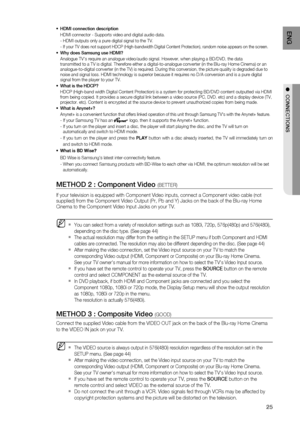 Page 25
25
ENG
●  CONNECTIONS
HDMI connection description
HDMI connector - Supports video and digital audio data.
- HDMI outputs only a pure digital signal to the TV.
- 
  If your TV does not support HDCP (High-bandwidth Digital Content Protec\
tion), random noise appears on the screen.
Why does Samsung use HDMI?
Analogue TVs require an analogue video/audio signal. However, when play\
ing a BD/DVD, the data 
transmitted to a TV is digital. Therefore either a digital-to-analogue c\
onverter (in the Blu-ray Home...