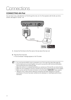 Page 26
26
Connections
CONNECTING AN iPod
You can enjoy music, video ﬁ les from an iPod through the main unit. For iPod operation with this Blu\
-ray Home 
Cinema, see pages 27 and 82 ~ 84.     Connect the iPod Dock to the iPod Jack on the rear side of the main unit\
.
  Place the iPod in the dock.  “iPod Connected” message appears on the TV screen.
 You must have the VIDEO output connected to your TV to view iPod video (\
See page 25).
As the cable ports are close together, be sure to remove the USB memory \...