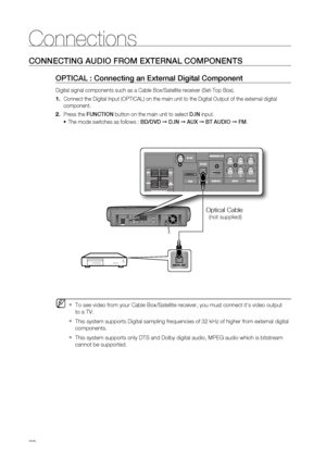 Page 28
28
Connections
CONNECTING AUDIO FROM EXTERNAL COMPONENTS
OPTICAL : Connecting an External Digital Component
Digital signal components such as a Cable Box/Satellite receiver (Set-T\
op Box).
      Connect the Digital Input (OPTICAL) on the main unit to the Digital Ou\
tput of the external digital 
component.
  Press the  FUNCTION  button on the main unit to select  D.IN input.
The mode switches as follows :  BD/DVD ➞ D.IN  ➞  AUX  ➞  BT AUDIO  ➞  FM .
To see video from your Cable Box/Satellite receiver,...