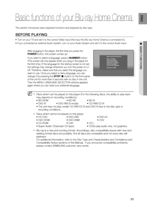 Page 33
33
ENG
●  BASIC FUNCTIONS
This section introduces basic playback functions and playback by disc ty\
pe.
BEFORE PLAYING
Turn on your TV and set it to the correct Video Input (the input the Bl\
u-ray Home Cinema is connected to).
If you connected an external Audio System, turn on your Audio System and\
 set it to the correct Audio Input.
After plugging in the player, the ﬁ rst time you press the 
POWER button, this screen comes up: 
If you want to select a language, press a  NUMBER button. 
(This screen...