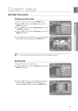 Page 37
37
ENG
●  SYSTEM SETUP
SETTING THE CLOCK
Choose your time zone
With the unit in Stop mode, press the  MENU button.
Press the 
▲▼ buttons to select  Setup, then press the 
ENTER  or 
► button.
Press the 
▲▼ buttons to select  System Setup, then press 
the  ENTER  or 
► button.
Press the 
▲▼ buttons to select  Time Zone, then press the 
ENTER  or 
► button.
Use the 
◄ ► button to place the cursor to the appropriate 
time zone for your area and press the  ENTER button.
To set the time automatically, set...