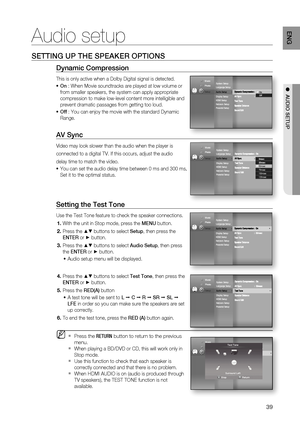 Page 39
39
ENG
●  AUDIO SETUP
Audio setup
Setting the Test Tone
Use the Test Tone feature to check the speaker connections.
With the unit in Stop mode, press the  MENU button.
Press the 
▲▼ buttons to select  Setup, then press the 
ENTER  or 
► button. 
Press the 
▲▼ buttons to select  Audio Setup, then press 
the  ENTER  or 
► button.
Audio setup menu will be displayed.
Press the 
▲▼ buttons to select  Test Tone, then press the 
ENTER  or 
► button.
Press the  RED(A) button
A test tone will be sent to  L 
 C...