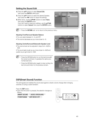 Page 41
41
ENG
●  AUDIO SETUP
Setting the Sound Edit
Press the ▲▼ buttons to select  Sound Edit, 
then press the  ENTER or 
► button.
Press the 
▲▼ buttons to select the desired Speaker, 
then press the 
◄► button to adjust the settings.
When done, use the 
▲▼◄► buttons to select  Save, 
then press the  ENTER button.
If you don’t want to save your settings, use the 
▲▼◄► 
buttons to select  Cancel, then press the  ENTER button.
Press the  RETURN butt  on to return to the previous menu. 
Adjusting Front/Surround...