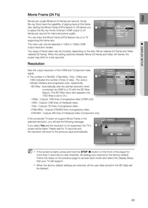 Page 43
43
ENG
●  DISPLAY SETUP
Movie Frame (24 Fs)
Movies are usually ﬁ lmed at 24 frames per second. Some 
Blu-ray Discs have the capability of playing back at this frame 
rate. Setting the Movie Frame (24Fs) feature to ON allows you 
to adjust the Blu-ray Home Cinema's HDMI output to 24 
frames per second for improved picture quality.
You can enjoy the Movie Frame (24Fs) feature only on a TV 
supporting this frame rate.
This menu can only be selected in 1080i or 1080p HDMI 
output resolution modes.
Two...