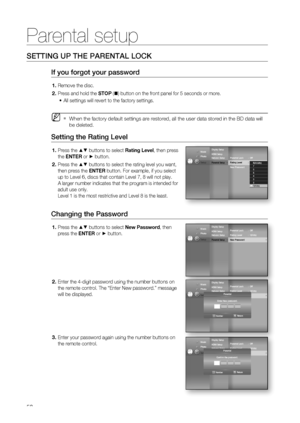 Page 50
Parental setup
50
SETTING UP THE PARENTAL LOCK
If you forgot your password
Remove the disc.
Press and hold the STOP ( ) button on the front panel for 5 seconds or more.
All settings will revert to the factory settings.
When the factory default settings are restored, all the user data stored\
 in the BD data will 
be deleted.
Setting the Rating Level
Press the ▲▼ buttons to select  Rating Level, then press 
the  ENTER  or
 ► button.
Press the 
▲▼ buttons to select the rating level you want, 
then press...