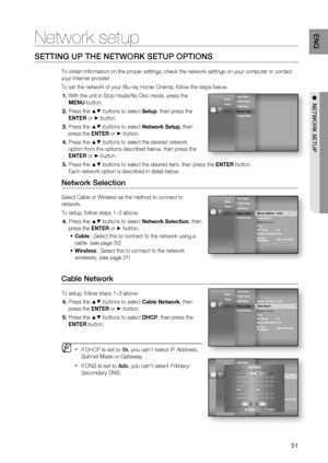 Page 51
51
ENG
●  NETWORK SETUP
Network setup
SETTING UP THE NETWORK SETUP OPTIONS
To obtain information on the proper settings, check the network settings\
 on your computer or contact 
your Internet provider.
To set the network of your Blu-ray Home Cinema, follow the steps below.
With the unit in Stop mode/No Disc mode, press the 
MENU  button.
Press the 
▲▼ buttons to select  Setup, then press the 
ENTER  or 
► button.
Press the 
▲▼ buttons to select  Network Setup, then 
press the  ENTER or 
► button.
Press...