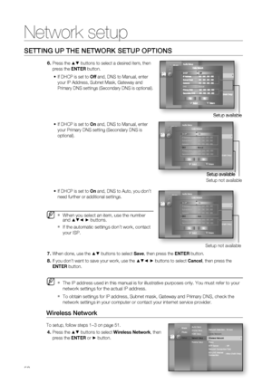 Page 52
Network setup
52
SETTING UP THE NETWORK SETUP OPTIONS
Press the ▲▼ buttons to select a desired item, then 
press the  ENTER button.
If DHCP is set to  Off and, DNS to Manual, enter 
your IP Address, Subnet Mask, Gateway and 
Primary DNS settings (Secondary DNS is optional).
If DHCP is set to  On and, DNS to Manual, enter 
your Primary DNS setting (Secondary DNS is 
optional).
If DHCP is set to  On and, DNS to Auto, you don’t 
need further or additional settings. 
When you select an item, use the number...