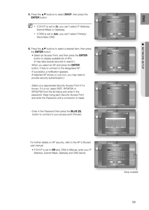 Page 53
53
ENG
●  NETWORK SETUP
Press the ▲▼ buttons to select  DHCP, then press the 
ENTER  button.
If DHCP is set to  On, you can't select IP Address, 
Subnet Mask or Gateway.
If DNS is set to  Auto, you can’t select Primary/ 
Secondary DNS.
Press the ▲▼ buttons to select a desired item, then press 
the  ENTER  button.
Select an Access Point, and then press the  ENTER 
button to display available list of APs.
(It may take several seconds to search.)
- When you select an AP and press the  ENTER...