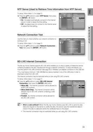 Page 55
55
ENG
●  NETWORK SETUP
NTP Server (Used to Retrieve Time Information from NTP Server)
To setup, follow steps 1~3 on page 51.
Press the 
▲▼ buttons to select  NTP Server, then press 
the  ENTER  or 
► button.
On  : the player automatically connects to the Internet 
server in order to adjust the time setting.
Off  : the player does not connect to the Internet server 
to adjust the time setting.
Network Connection Test
Use this menu to check whether your network connection is 
working or not.
To setup,...