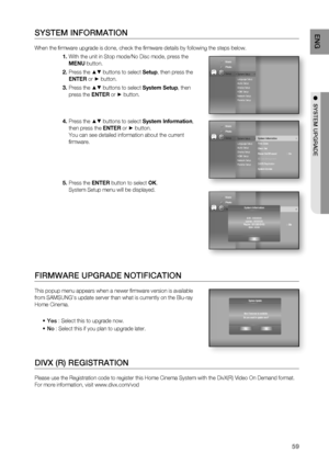 Page 59
59
ENG
●  SYSTEM UPGRADE
SYSTEM INFORMATION
When the ﬁ rmware upgrade is done, check the ﬁ rmware details by following the steps below. 
With the unit in Stop mode/No Disc mode, press the 
MENU button.
Press the 
▲▼ buttons to select  Setup, then press the 
ENTER  or 
► button.
Press the 
▲▼ buttons to select  System Setup, then 
press the  ENTER or
 ► button.
Press the 
▲▼ buttons to select  System Information , 
then press the  ENTER or
 ► button.
You can see detailed information about the current 
ﬁ...