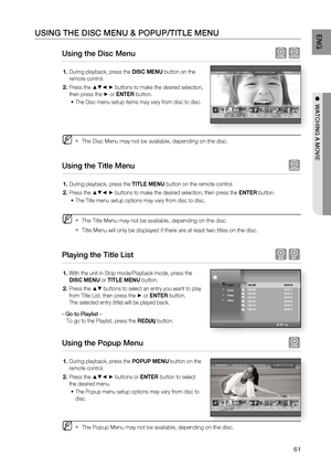 Page 61
61
ENG
●  WATCHING A MOVIE
USING THE DISC MENU & POPUP/TITLE MENU
Using the Disc Menu hZ
During playback, press the  DISC MENU button on the 
remote control.
Press the 
▲▼◄ ► buttons to make the desired selection, 
then press the 
► or  ENTER  button.
The Disc menu setup items may vary from disc to disc.
The Disc Menu may not be available, depending on the disc.
Using the Title Menu  Z
During playback, press the  TITLE MENU button on the remote control.
Press the 
▲▼◄ ► buttons to make the desired...