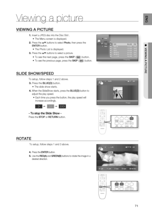 Page 71
71
ENG
●  VIEWING A PICTURE
Viewing a picture
VIEWING A PICTURE
Insert a JPEG disc into the Disc Slot . 
The Menu screen is displayed.
Press the ▲▼ buttons to select  Photo, then press the 
ENTER  button.
The Photo List is displayed.
Press the ▲▼ buttons to select a picture.
To see the next page, press the  SKIP (  ) button.
To see the previous page, press the  SKIP (  ) button.
SLIDE SHOW/SPEED
To setup, follow steps 1 and 2 above.
Press the  BLUE(D) button.
The slide show starts.
When the SlideShow...