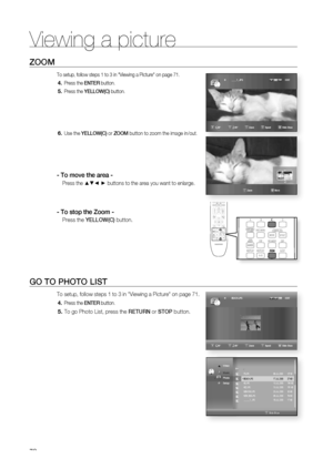 Page 72
Viewing a picture
72
ZOOM
To setup, follow steps 1 to 3 in Viewing a Picture on page 71.
Press the ENTER button.
Press the  YELLOW(C)  button.
  
Use the YELLOW(C)  or ZOOM  button to zoom the image in/out.
- To move the area -
Press the ▲▼◄ ► buttons to the area you want to enlarge.
- To stop the Zoom -
Press the  YELLOW(C)  button.
GO TO PHOTO LIST
To setup, follow steps 1 to 3 in Viewing a Picture on page 71.
Press the ENTER button.
To go Photo List, press the  RETURN or STOP  button.
4.
5.
6.
4.
5....