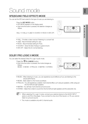 Page 73
73
ENG
●  SOUND MODE
Sound mode
SFE(SOUND FIELD EFFECT) MODE
You can set the SFE best suited for the type of music you are listening \
to.
Press the  SFE MODE  button.
SFE MODE appears on the display panel.
 Each time the button is pressed, the selection changes as
 follows
HALL1  ➞ HALL2  ➞ JAZZ  ➞ CHURCH  ➞ ROCK  ➞ SFE OFF.
HALL : Provides a clear vocal as if listening in a concert hall.
JAZZ : Recommended setting for Jazz.
ROCK : Recommended setting for Rock.
CHURCH : Gives the feel of being in a...