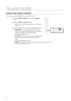 Page 74
Sound mode
74
DOLBY PRO LOGIC II EFFECT
This function works only in Dolby Pro Logic MUSIC mode.Press the
  PL II MODE button to select  MUSIC 
mode.
Press the 
  PL II  EFFECT  button.
Each time the button is pressed, the mode changes as 
follows.
Press the  ◄ ► buttons to select the desired effect setting.
PANORAMA  : This mode extends the front stereo 
image to include the surround speakers for an exciting 
wraparound effect with side wall imaging.
You can select either 0 or 1.
C- WIDTH  : Sound is...