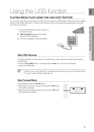 Page 75
75
ENG
●  USING THE USB FUNCTION
PLAYING MEDIA FILES USING THE USB HOST FEATURE
You can enjoy media ﬁ les such as pictures, movies and music saved on an MP3 player, USB memor\
y stick or digital 
camera in high quality video with 5.1 channel Home Cinema sound by conne\
cting the storage device to the USB 
port of the Home Cinema.
Connect the USB device to the USB port on 
the side of the unit.
USB Connected  appears on the display 
screen and then disappears.
USB icon is displayed on the Setup Menu....