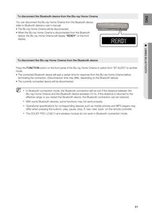 Page 81
81
ENG
●  USING BLUETOOTH
You can disconnect the Blu-ray Home Cinema from the Bluetooth device. 
(refer to Bluetooth deivices users manual)
The Blu-ray Home Cinema will be disconnected.
When the Blu-ray Home Cinema is disconnected from the Bluetooth 
device, the Blu-ray Home Cinema will display  READY on the front 
display.
Press the  FUNCTION  button on the front panel of the Blu-ray Home Cinema to switch from “\
BT AUDIO” to another 
mode.
The connected Bluetooth device will wait a certain time for...