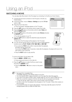 Page 84
84
Using an iPod
WATCHING A MOVIE
You can play video ﬁ les stored in the iPod player by connecting it to the Blu-ray Home Cinem\
a. 
Connect the iPod dock connector to the iPod jack on the Blu-ray 
Home Cinema.
In the iPod screen, move to Videos > Settings and set the TV Out 
option to  On.
Place the iPod in the Dock. 
“iPod Connected” message appears on the TV screen.
Press the W,T  buttons on the remote control to select iPod mode.
Press the  X,S ,T  buttons on the remote control to select  Video and...