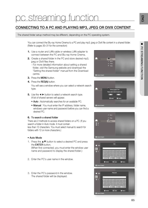 Page 85
85
ENG
●  PC STREAMING FUNCTION
pc streaming function
CONNECTING TO A PC AND PLAYING MP3, JPEG OR DIVX CONTENT
The shared folder setup method may be different, depending on the PC ope\
rating system.
You can connect the Blu-ray Home Cinema to a PC and play mp3, jpeg or Di\
vX ﬁ le content in a shared folder. 
(Refer to pages 30~31 for the connection)
Use a router and LAN cable or wireless LAN adapter to 
connect between the PC and Blu-ray Home Cinema.
Create a shared folder in the PC and store desired...