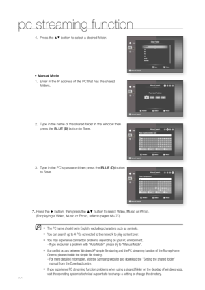 Page 86
86
pc streaming function
Press the ▲▼ button to select a desired folder.
Manual Mode Enter in the IP address of the PC that has the shared 
folders.
Type in the name of the shared folder in the window then 
press the  BLUE (D) button to Save.
Type in the PC’s password then press the  BLUE (D) button 
to Save.4.
•
1.
2.
3.
Press the ► button, then press the ▲▼ button to select Video, Music or Photo.
(For playing a Video, Music or Photo, refer to pages 68~70)
The PC name should be in English, excluding...