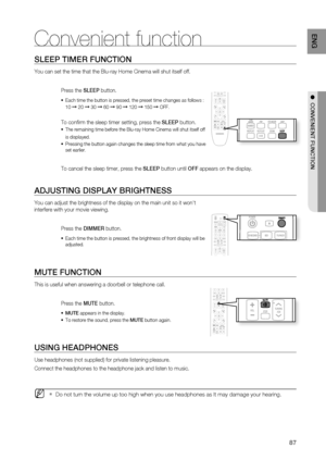 Page 87
87
ENG
SLEEP TIMER FUNCTION
You can set the time that the Blu-ray Home Cinema will shut itself off. 
Press the SLEEP button.
Each time the button is pressed, the preset time changes as follows : 
10 
➞ 20 ➞ 30 ➞ 60 ➞ 90 ➞ 120 ➞ 150 ➞ OFF.
To conﬁ rm the sleep timer setting, press the  SLEEP button.
The remaining time before the Blu-ray Home Cinema will shut itself off 
is displayed.
Pressing the button again changes the sleep time from what you have 
set earlier.
  
To cancel the sleep timer, press the...