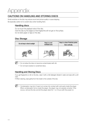 Page 90
90
Appendix
CAUTIONS ON HANDLING AND STORING DISCS
Small scratches on the disc may reduce sound and picture quality or caus\
e skipping.
Be especially careful not to scratch discs when handling them.
Handling discs
Do not touch the playback side of the disc. 
Hold the disc by the edges so that fingerprints will not get on the surf\
ace.
Do not stick paper or tape on the disc.
Disc Storage
Do not keep in direct sunlightKeep in a cool 
ventilated area Keep in a clean Protection jacket.
Store vertically....