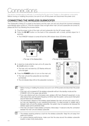 Page 20
20
Connections
This section involves various methods of connecting the Blu-ray Home The\
ater to other external components. 
Before moving or installing the product, be sure to turn off the power a\
nd disconnect the power cord.
CONNECTING THE WIRELESS SUBWOOFER
The Subwoofers linking ID is preset at the factory and the main unit an\
d sub should link (connect wirelessly) 
automatically when turned on. If the link indicator does not light when \
main unit and subwoofer are turned on, 
please set the ID...